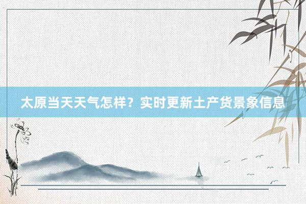 太原当天天气怎样？实时更新土产货景象信息